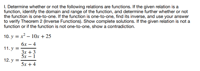 1. Determine whether or not the following relations are functions. If the given relation is a
function, identify the domain and range of the function, and determine further whether or not
the function is one-to-one. If the function is one-to-one, find its inverse, and use your answer
to verify Theorem 2 (Inverse Functions). Show complete solutions. If the given relation is not a
function or if the function is not one-to-one, show a contradiction.
10. y = x² - 10x + 25
6x-4
11. y =
12. y =
3x + 3
5x − 1
5x+4