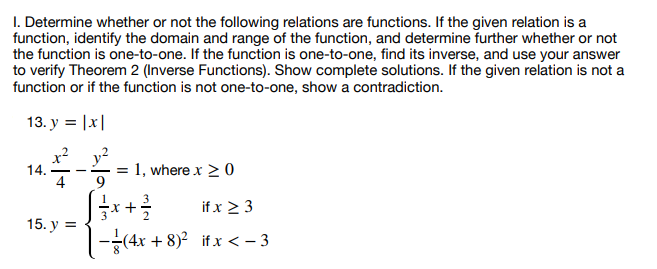 1. Determine whether or not the following relations are functions. If the given relation is a
function, identify the domain and range of the function, and determine further whether or not
the function is one-to-one. If the function is one-to-one, find its inverse, and use your answer
to verify Theorem 2 (Inverse Functions). Show complete solutions. If the given relation is not a
function or if the function is not one-to-one, show a contradiction.
13. y = |x|
14.
15. y =
= 1, where x ≥ 0
if x ≥ 3
√ √ ² x + ²/²
|-(4x+8)² if x < −3
