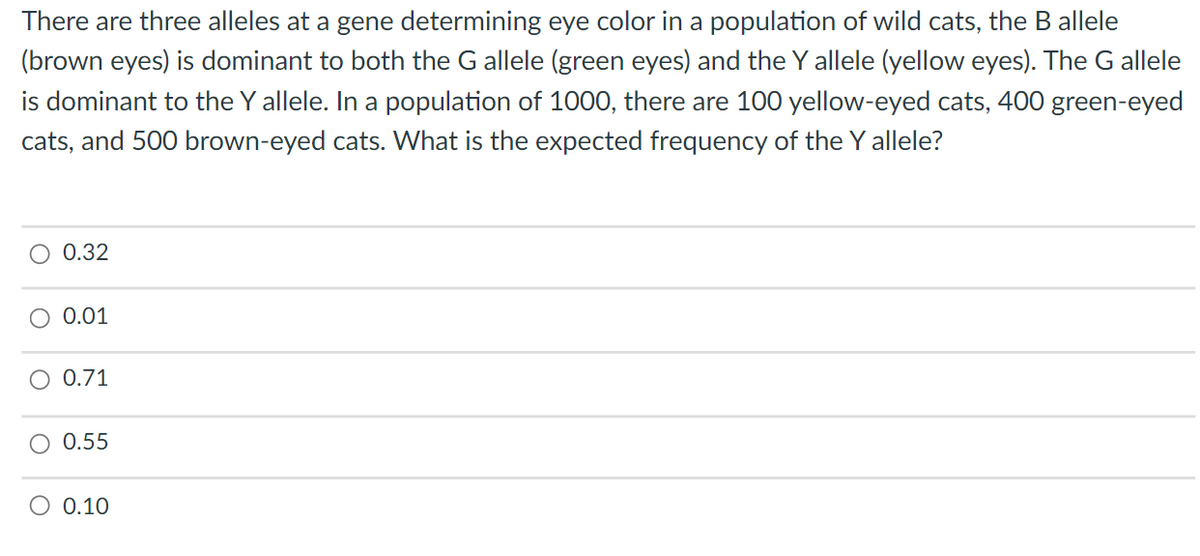 There are three alleles at a gene determining eye color in a population of wild cats, the B allele
(brown eyes) is dominant to both the G allele (green eyes) and the Y allele (yellow eyes). The G allele
is dominant to the Y allele. In a population of 1000, there are 100 yellow-eyed cats, 400 green-eyed
cats, and 500 brown-eyed cats. What is the expected frequency of the Y allele?
O 0.32
0.01
0.71
O 0.55
0.10
