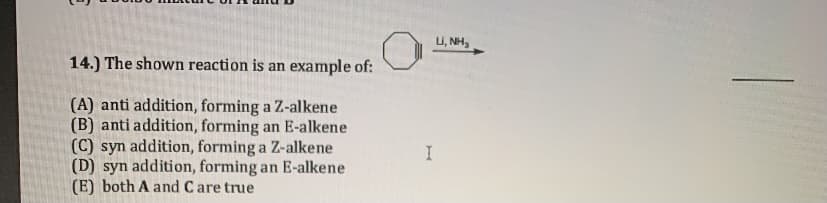 U, NH,
14.) The shown reaction is an example of:
(A) anti addition, forming a Z-alkene
(B) anti addition, forming an E-alkene
(C) syn addition, forming a Z-alkene
(D) syn addition, forming an E-alkene
(E) both A and Care true
I
