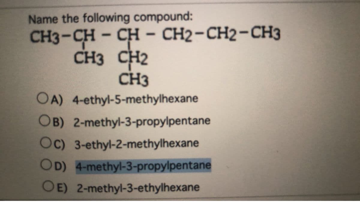 Name the following compound:
CH3-CH
CH - CH2-CH2-CH3
CH2-СН2-СНЗ
CH3 CH2
CH3
OA) 4-ethyl-5-methylhexane
OB) 2-methyl-3-propylpentane
Oc) 3-ethyl-2-methylhexane
OD) 4-methyl-3-propylpentane
OE) 2-methyl-3-ethylhexane
