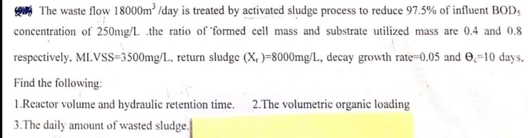 The waste flow 18000m³/day is treated by activated sludge process to reduce 97.5% of influent BOD5
concentration of 250mg/L .the ratio of formed cell mass and substrate utilized mass are 0.4 and 0.8
respectively, MLVSS=3500mg/L, return sludge (X,)=8000mg/L, decay growth rate=0.05 and 0-10 days,
Find the following:
1.Reactor volume and hydraulic retention time.
3. The daily amount of wasted sludge.
2.The volumetric organic loading