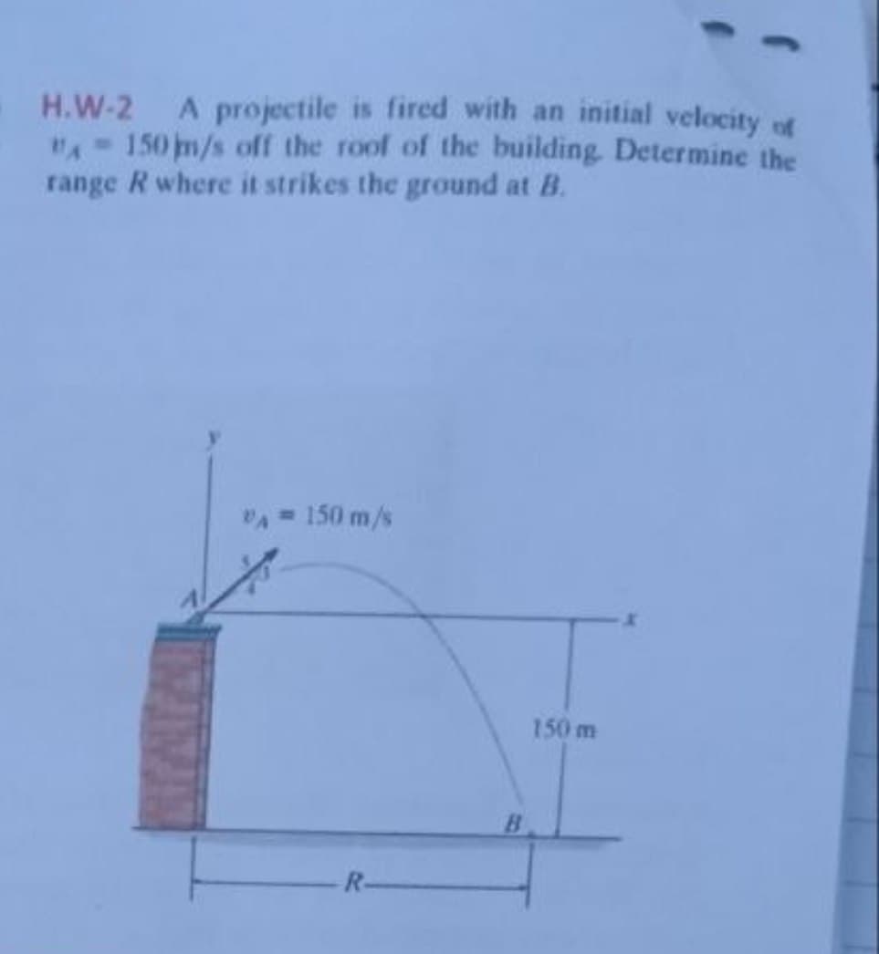 H.W-2 A projectile is fired with an initial velocity of
"A-150 m/s off the roof of the building. Determine the
range R where it strikes the ground at B.
VA = 150 m/s
R
150 m