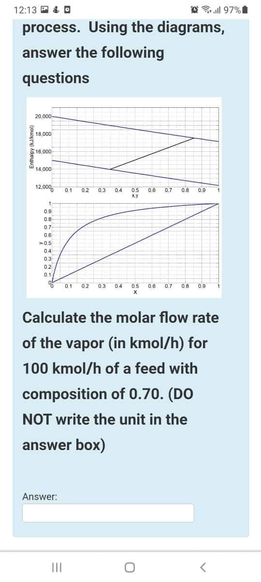 12:13 回&回
A 3 ll 97%
process. Using the diagrams,
answer the following
questions
20,000
18,000
金16,000
l 14,000
12,000,
0.1
0.2
0.8
D.3
0.4
0.5
X,y
0.6
0.7
0.9
0.9
0.8
0.7
0.6
>05
04
0,3
02
0.1
0.1
0.2
0.3
0.4
0.5
0.6
0.7
0.8
0.9
Calculate the molar flow rate
of the vapor (in kmol/h) for
100 kmol/h of a feed with
composition of 0.70. (DO
NOT write the unit in the
answer box)
Answer:
II
Enthalpy (kJ/kmol)
