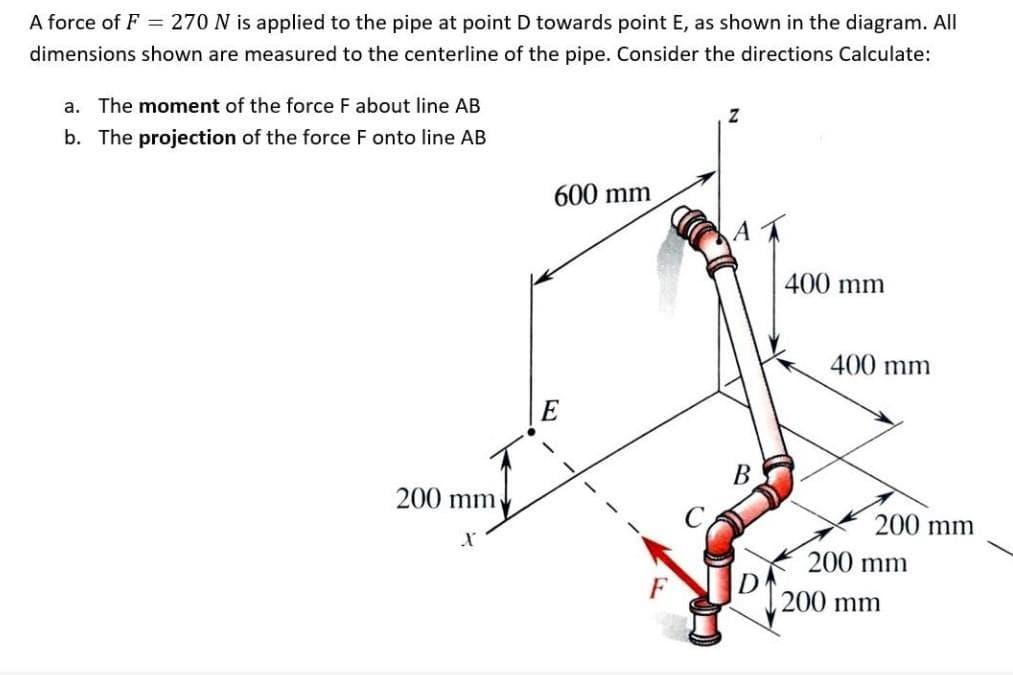 A force of F = 270 N is applied to the pipe at point D towards point E, as shown in the diagram. All
dimensions shown are measured to the centerline of the pipe. Consider the directions Calculate:
a. The moment of the force F about line AB
b. The projection of the force F onto line AB
600 mm
400 mm
400 mm
B
200 mm
200 mm
200 mm
200 mm
