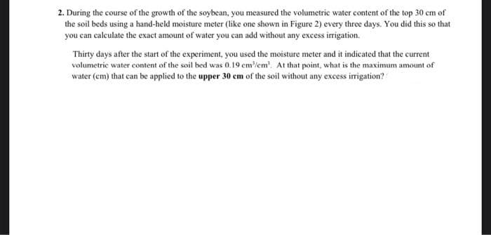 2. During the course of the growth of the soybean, you measured the volumetrie water content of the top 30 cm of
the soil beds using a hand-held moisture meter (like one shown in Figure 2) every three days. You did this so that
you can calculate the exact amount of water you can add without any excess irigation.
Thirty days after the start of the experiment, you used the moisture meter and it indicated that the current
volumetric water content of the soil bed was 0.19 cm/em. At that point, what is the maximum amount of
water (em) that can be applied to the upper 30 cm of the soil without any excess irrigation?
