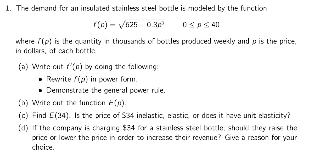 1. The demand for an insulated stainless steel bottle is modeled by the function
f(p) = V625 – 0.3p2
0 <p< 40
where f(p) is the quantity in thousands of bottles produced weekly and p is the price,
in dollars, of each bottle.
(a) Write out f'(p) by doing the following:
• Rewrite f(p) in power form.
• Demonstrate the general power rule.
(b) Write out the function E(p).
(c) Find E(34). Is the price of $34 inelastic, elastic, or does it have unit elasticity?
(d) If the company is charging $34 for a stainless steel bottle, should they raise the
price or lower the price in order to increase their revenue? Give a reason for your
choice.
