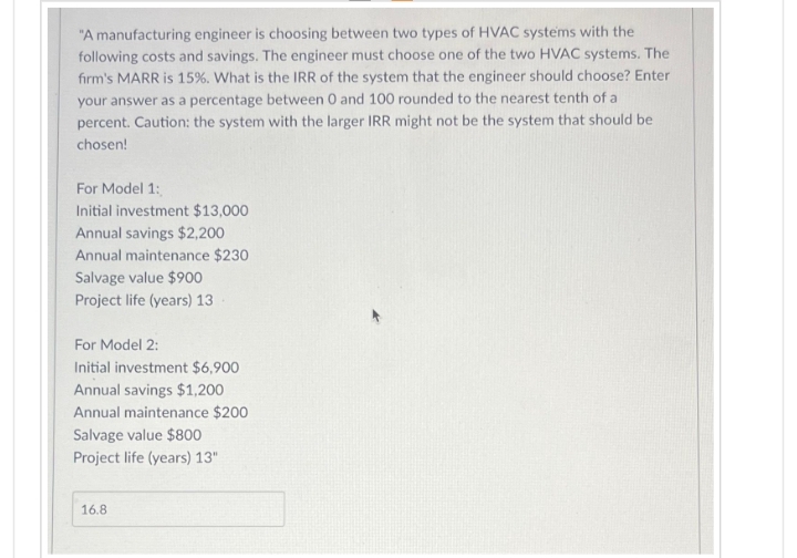 "A manufacturing engineer is choosing between two types of HVAC systems with the
following costs and savings. The engineer must choose one of the two HVAC systems. The
firm's MARR is 15%. What is the IRR of the system that the engineer should choose? Enter
your answer as a percentage between 0 and 100 rounded to the nearest tenth of a
percent. Caution: the system with the larger IRR might not be the system that should be
chosen!
For Model 1:
Initial investment $13,000
Annual savings $2,200
Annual maintenance $230
Salvage value $900
Project life (years) 13
For Model 2:
Initial investment $6,900
Annual savings $1,200
Annual maintenance $200
Salvage value $800
Project life (years) 13"
16.8