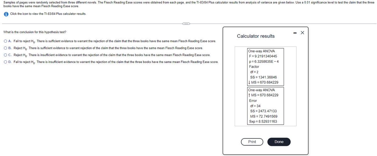 Samples of pages were randomly selected from three different novels. The Flesch Reading Ease scores were obtained from each page, and the TI-83/84 Plus calculator results from analysis of variance are given below. Use a 0.01 significance level to test the claim that the three
books have the same mean Flesch Reading Ease score.
i Click the icon to view the TI-83/84 Plus calculator results.
What is the conclusion for this hypothesis test?
C
O A. Fail to reject Ho. There is sufficient evidence to warrant the rejection of the claim that the three books have the same mean Flesch Reading Ease score.
OB. Reject Ho. There is sufficient evidence to warrant rejection of the claim that the three books have the same mean Flesch Reading Ease score.
O C. Reject Ho. There is insufficient evidence to warrant the rejection of the claim that the three books have the same mean Flesch Reading Ease score.
O D. Fail to reject Ho. There is insufficient evidence to warrant the rejection of the claim that the three books have the same mean Flesch Reading Ease score.
Calculator results
One-way ANOVA
F = 9.2191340445
p=6.3258635E-4
Factor
df = 2
SS 1341.36846
↓ MS=670.684229
One-way ANOVA
↑ MS = 670.684229
Error
df = 34
SS=2473.47133
MS = 72.7491569
Sxp = 8.52931163
Print
Done
- X