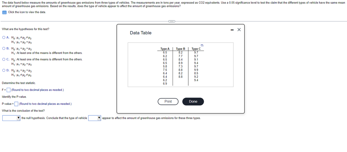 The data found below measure the amounts of greenhouse gas emissions from three types of vehicles. The measurements are in tons per year, expressed as CO2 equivalents. Use a 0.05 significance level to test the claim that the different types of vehicle have the same mean
amount of greenhouse gas emissions. Based on the results, does the type of vehicle appear to affect the amount of greenhouse gas emissions?
Click the icon to view the data.
What are the hypotheses for this test?
OA. Ho: H₁ H₂ H3
H₁: H₁ H₂ H3
OB. Ho: H₁ H₂ =H3
H₁: At least one of the means is different from the others.
O C. Ho: At least one of the means is different from the others.
H₁: H₁=H₂ =H3
OD. Ho: H₁ H₂ H3
H₁: H1₁ H₂ H3
Determine the test statistic.
F = (Round to two decimal places as needed.)
Identify the P-value.
P-value=
(Round to two decimal places as needed.)
What is the conclusion of the test?
the null hypothesis. Conclude that the type of vehicle
Data Table
C
Type A
6.5
6.2
6.5
6.5
5.8
7.5
6.4
6.4
6.2
6.9
Print
Type B
8.2
7.7
8.4
8.9
7.3
8.8
8.2
8.8
D
Type C
9.7
9.7
9.1
9.4
9.7
9.9
8.5
9.2
9.4
Done
appear to affect the amount of greenhouse gas emissions for these three types.
- X