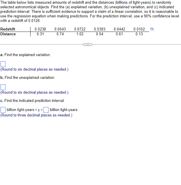 The table below lists measured amounts of redshift and the distances (billions of light-years) to randomly
selected astronomical objects. Find the (a) explained variation, (b) unexplained variation, and (c) indicated
prediction interval. There is sufficient evidence to support a claim of a linear correlation, so it is reasonable to
use the regression equation when making predictions. For the prediction interval, use a 90% confidence level
with a redshift of 0.0126.
Redshift
Distance
0.0238
0.31
a. Find the explained variation.
0.0543
0.74
(Round to six decimal places as needed.)
b. Find the unexplained variation.
(Round to six decimal places as needed.)
c. Find the indicated prediction interval.
0.0722
1.02
billion light-years <y< billion light-years
(Round to three decimal places as needed.)
0.0393
0.54
0.0442
0.61
0.0102
0.13