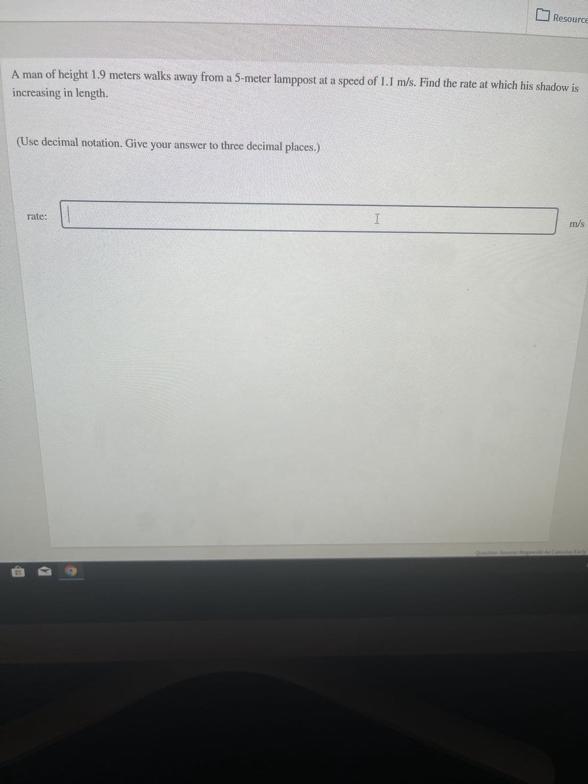 A man of height 1.9 meters walks away from a 5-meter lamppost at a speed of 1.1 m/s. Find the rate at which his shadow is
increasing in length.
(Use decimal notation. Give your answer to three decimal places.)
rate:
Resource
I
m/s
Question Source: Rogawski 4e Calculus Early
