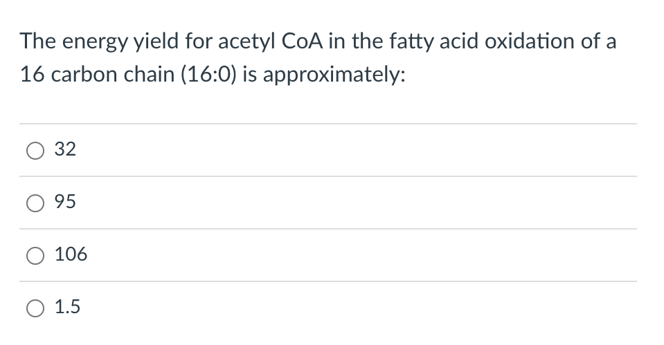 The energy yield for acetyl CoA in the fatty acid oxidation of a
16 carbon chain (16:0) is approximately:
O 32
O 95
106
O 1.5