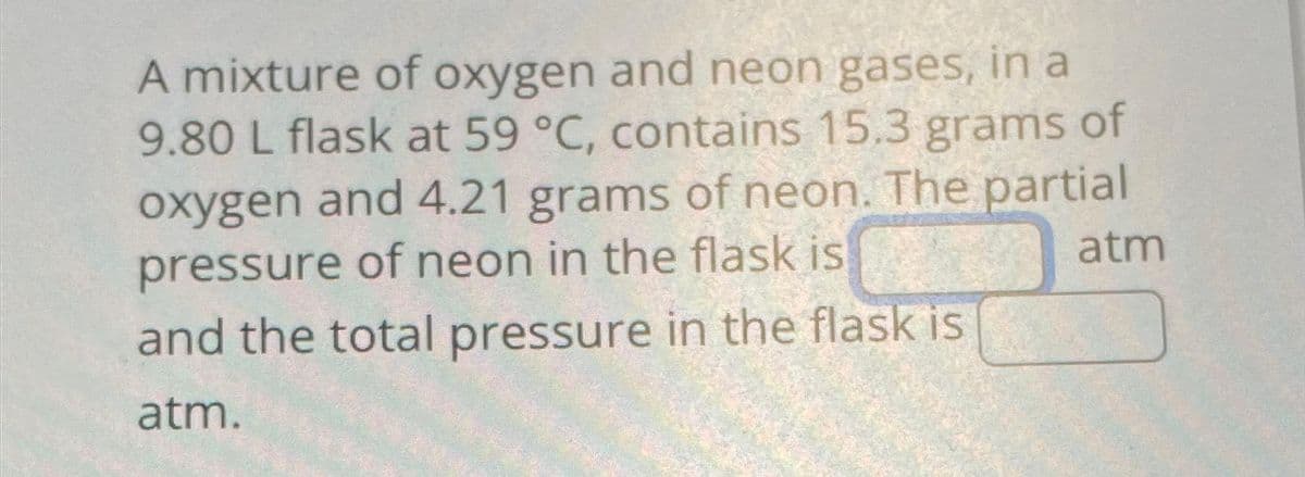 A mixture of oxygen and neon gases, in a
9.80 L flask at 59 °C, contains 15.3 grams of
oxygen and 4.21 grams of neon. The partial
pressure of neon in the flask is
atm
and the total pressure in the flask is
atm.