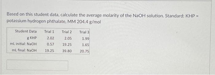 Based on this student data, calculate the average molarity of the NaOH solution. Standard: KHP =
potassium hydrogen phthalate, MM 204.4 g/mol
Student Data Trial 1
E KHP
mL initial: NaOH
mL final: NaOH
2.02
0.57
19.25
Trial 2
2.05
19.25
39.80
Trial 3
1.99
1.65
20.75