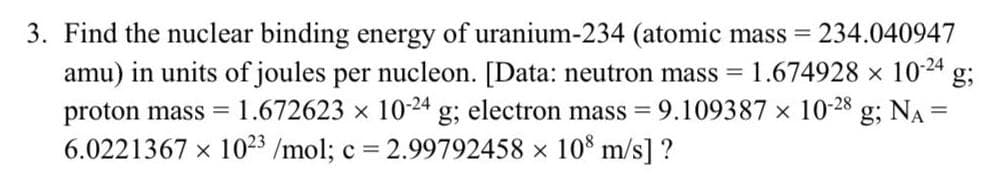 3. Find the nuclear binding energy of uranium-234 (atomic mass = 234.040947
amu) in units of joules per nucleon. [Data: neutron mass = 1.674928 x 10-24 g;
proton mass = 1.672623 × 10-24 g; electron mass = 9.109387 x 10-28 g; NA =
6.0221367 × 1023 /mol; c = 2.99792458 × 108 m/s] ?