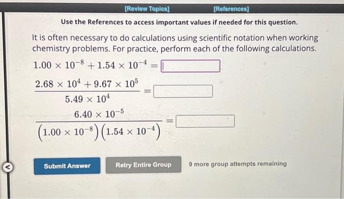 [Review Topics]
[References]
Use the References to access important values if needed for this question.
It is often necessary to do calculations using scientific notation when working
chemistry problems. For practice, perform each of the following calculations.
1.00 x 10-8 +1.54 x 10-4
2.68 x 104 +9.67 × 105
5.49 × 104
(1.0
6.40 x 10-5
1.00 x 107
-8) (1.54 × 10-4)
=
Submit Answer
Retry Entire Group
9 more group attempts remaining