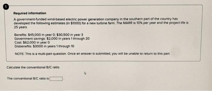 Required information
A government-funded wind-based electric power generation company in the southern part of the country has
developed the following estimates (in $1000) for a new turbine farm. The MARR is 10% per year and the project life is
25 years.
Benefits: $45,000 in year 0; $30,500 in year 3
Government savings: $2,000 in years 1 through 20
Cost: $62,000 in year 0
Disbenefits: $3000 in years 1 through 10
NOTE: This is a multi-part question. Once an answer is submitted, you will be unable to return to this part.
Calculate the conventional B/C ratio.
The conventional B/C ratio is