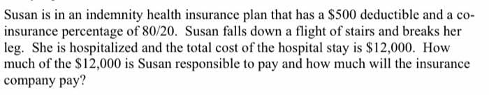 Susan is in an indemnity health insurance plan that has a $500 deductible and a co-
insurance percentage of 80/20. Susan falls down a flight of stairs and breaks her
leg. She is hospitalized and the total cost of the hospital stay is $12,000. How
much of the $12,000 is Susan responsible to pay and how much will the insurance
company pay?