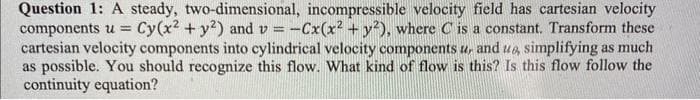 Question 1: A steady, two-dimensional, incompressible velocity field has cartesian velocity
components u = Cy(x² + y²) and v=-Cx(x² + y²), where C is a constant. Transform these
cartesian velocity components into cylindrical velocity components u, and ua, simplifying as much
as possible. You should recognize this flow. What kind of flow is this? Is this flow follow the
continuity equation?