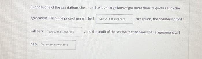Suppose one of the gas stations cheats and sells 2,000 gallons of gas more than its quota set by the
agreement. Then, the price of gas will be $
Type your answer here
will be $
Type your answer here
be $ Type your answer here
per gallon, the cheater's profit
and the profit of the station that adheres to the agreement will