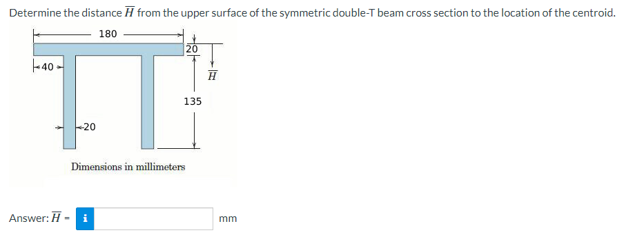 Determine the distance from the upper surface of the symmetric double-T beam cross section to the location of the centroid.
180
40-
TT
135
+20
Dimensions in millimeters
Answer: H =
i
20
H
mm