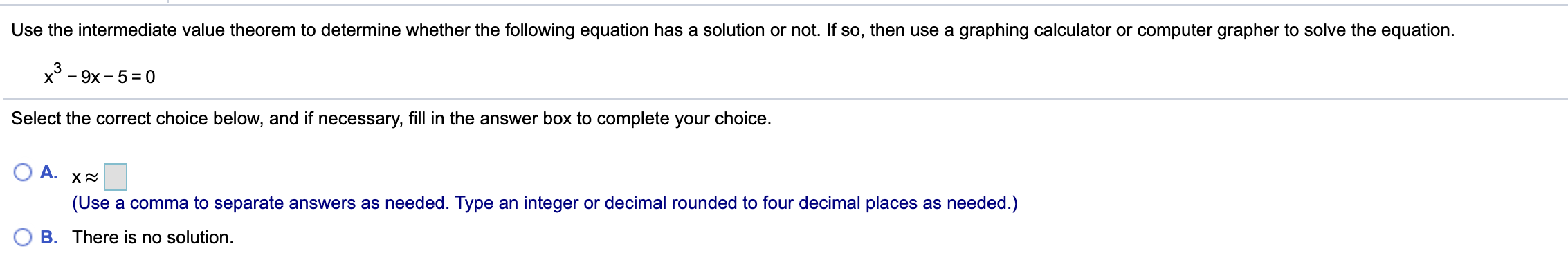 Use the intermediate value theorem to determine whether the following equation has a solution or not. If so, then use a graphing calculator or computer grapher to solve the equation.
x° - 9x - 5= 0
Select the correct choice below, and if necessary, fill in the answer box to complete your choice.
A.
(Use a comma to separate answers as needed. Type an integer or decimal rounded to four decimal places as needed.)
B. There is no solution.
