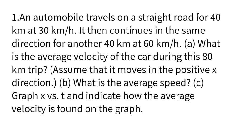1.An automobile travels on a straight road for 40
km at 30 km/h. It then continues in the same
direction for another 40 km at 60 km/h. (a) What
is the average velocity of the car during this 80
km trip? (Assume that it moves in the positive x
direction.) (b) What is the average speed? (c)
Graph x vs. t and indicate how the average
velocity is found on the graph.
