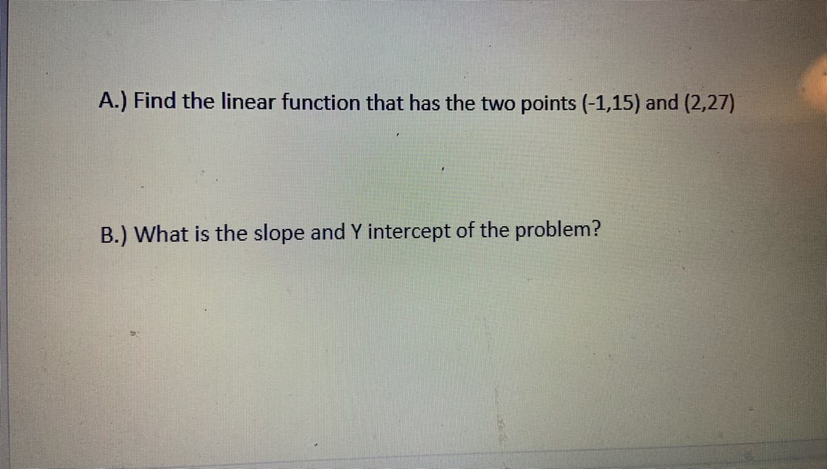 A.) Find the linear function that has the two points (-1,15) and (2,27)
B.) What is the slope and Y intercept of the problem?
