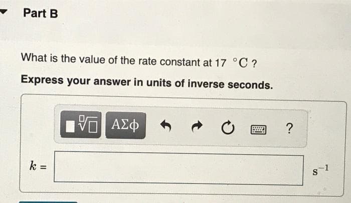 Part B
What is the value of the rate constant at 17 °C ?
Express your answer in units of inverse seconds.
VO ΑΣΦ
k =
?
8-1