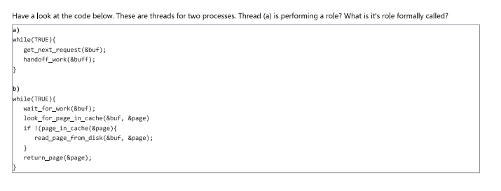 Have a look at the code below. These are threads for two processes. Thread (a) is performing a role? What is it's role formally called?
a)
while(TRUE){
b)
get_next_request(&buf);
handoff_work(&buff);
while(TRUE){
wait_for_work (&buf);
look_for_page_in_cache(&buf, &page)
if (page_in_cache(&page) {
read_page_from_disk(&buf, &page);
}
return_page(&page);