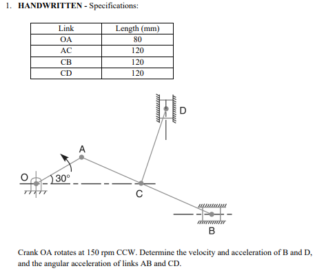 1. HANDWRITTEN - Specifications:
Link
OA
AC
CB
CD
30⁰
A
Length (mm)
80
120
120
120
с
wwwww
D
B
Crank OA rotates at 150 rpm CCW. Determine the velocity and acceleration of B and D,
and the angular acceleration of links AB and CD.