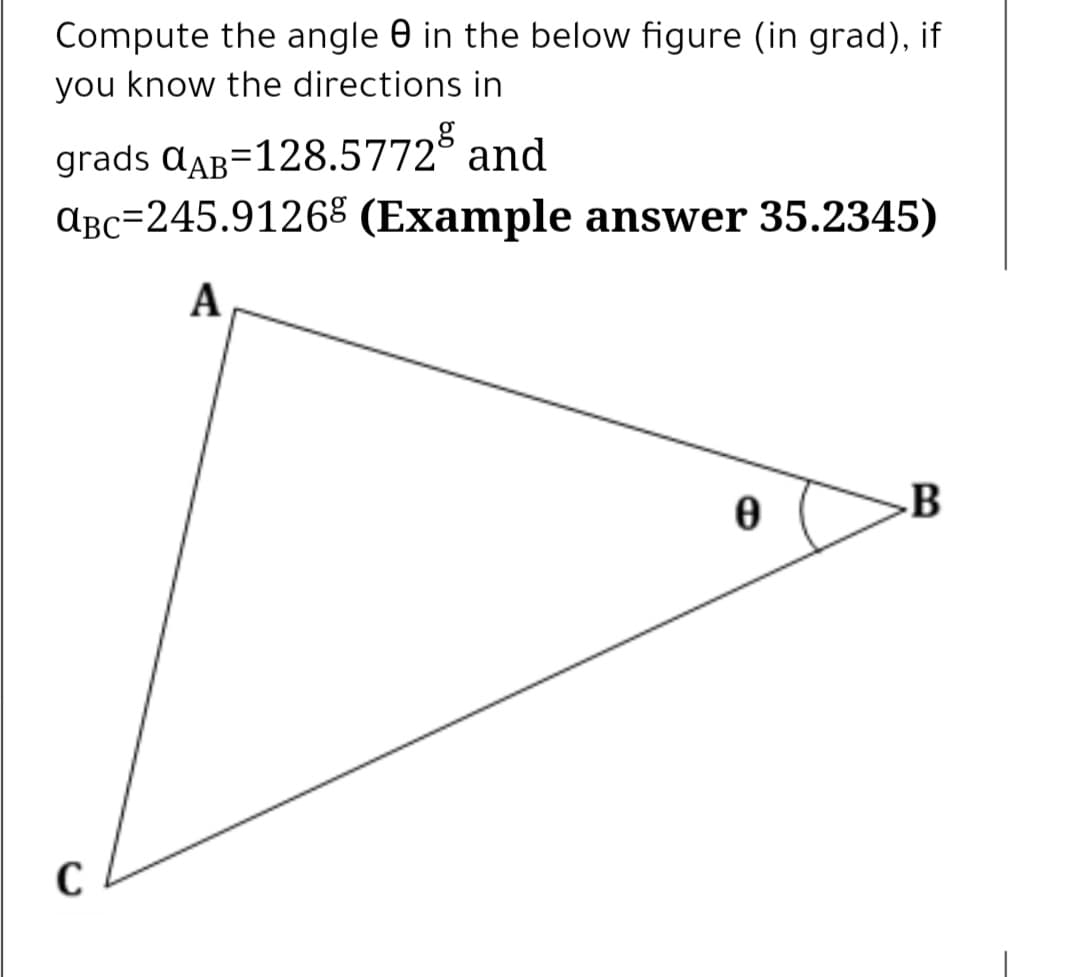 Compute the angle 0 in the below figure (in grad), if
you know the directions in
grads aAB=128.5772° and
ABc=245.91268 (Example answer 35.2345)
A
B
