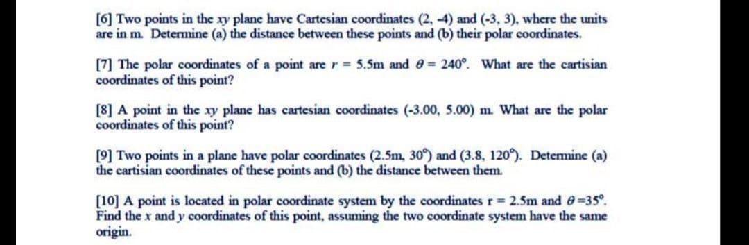 [6] Two points in the xy plane have Cartesian coordinates (2, -4) and (-3, 3), where the units
are in m. Determine (a) the distance between these points and (b) their polar coordinates.
[7] The polar coordinates of a point are r 5.5m and 0 = 240°. What are the cartisian
coordinates of this point?
[8] A point in the xy plane has cartesian coordinates (-3.00, 5.00) m What are the polar
coordinates of this point?
[9] Two points in a plane have polar coordinates (2.5m, 30) and (3.8, 120). Determine (a)
the cartisian coordinates of these points and (b) the distance between them.
[10] A point is located in polar coordinate system by the coordinates r 2.5m and e=35°.
Find the x and y coordinates of this point, assuming the two coordinate system have the same
origin.
