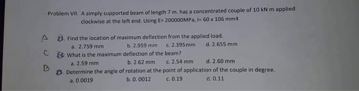 Problem VII. A simply supported beam of length 7 m. has a concentrated couple of 10 kN m applied
clockwise at the left end. Using E= 200000MPa, I= 60 x 106 mm4
23. Find the location of maximum deflection from the applied load.
a. 2.759 mm
d. 2.655 mm
b. 2.959 mm c. 2.395mm
deflection of the beam?
C
24 What is the maximum
a. 2.59 mm
b. 2.62 mm
c. 2.54 mm
d. 2.60 mm
B
3. Determine the angle of rotation at the point of application of the couple in degree.
b. 0.0012
a. 0.0019
c. 0.19
d. 0.11