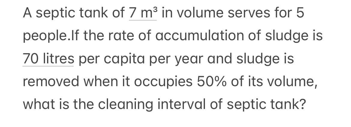 A septic tank of 7 m³ in volume serves for 5
accumulation of sludge is
people. If the rate of
70 litres per capita per year and sludge is
removed when it occupies 50% of its volume,
what is the cleaning interval of septic tank?
