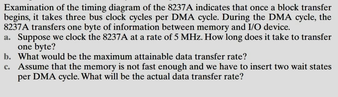 Examination of the timing diagram of the 8237A indicates that once a block transfer
begins, it takes three bus clock cycles per DMA cycle. During the DMA cycle, the
8237A transfers one byte of information between memory and I/O device.
a. Suppose we clock the 8237A at a rate of 5 MHz. How long does it take to transfer
one byte?
b. What would be the maximum attainable data transfer rate?
c. Assume that the memory is not fast enough and we have to insert two wait states
per DMA cycle. What will be the actual data transfer rate?