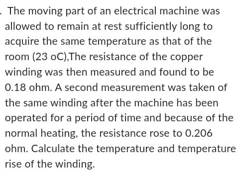 . The moving part of an electrical machine was
allowed to remain at rest sufficiently long to
acquire the same temperature as that of the
room (23 oC),The resistance of the copper
winding was then measured and found to be
0.18 ohm. A second measurement was taken of
the same winding after the machine has been
operated for a period of time and because of the
normal heating, the resistance rose to 0.206
ohm. Calculate the temperature and temperature
rise of the winding.