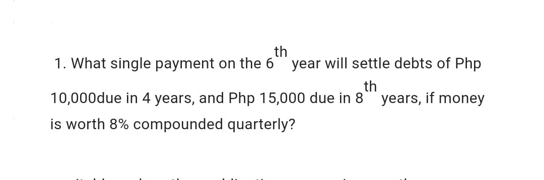 th
1. What single payment on the 6 year will settle debts of Php
th
10,000due in 4 years, and Php 15,000 due in 8 years, if money
is worth 8% compounded quarterly?