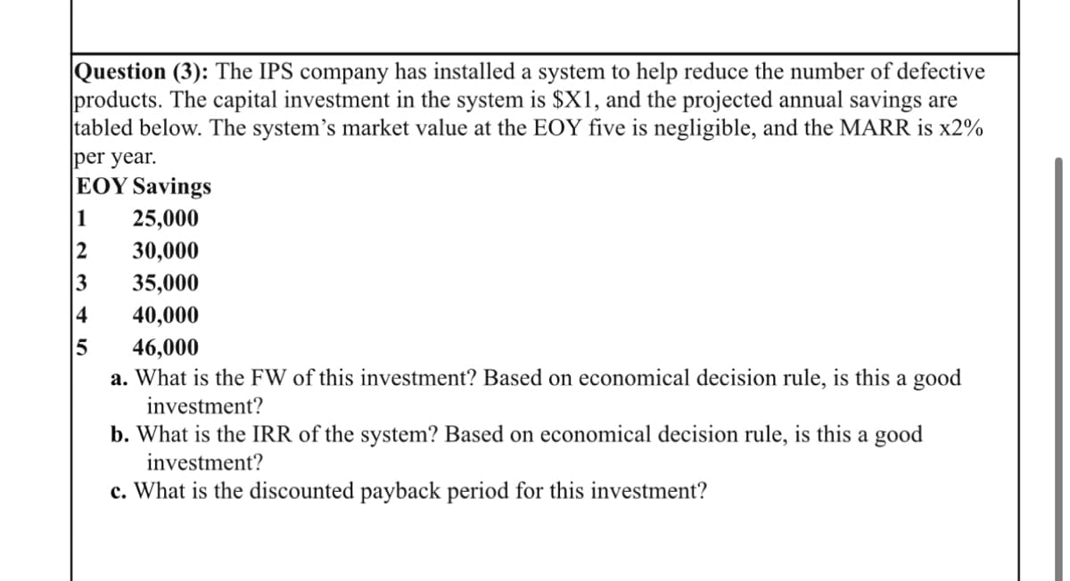 Question (3): The IPS company has installed a system to help reduce the number of defective
products. The capital investment in the system is $X1, and the projected annual savings are
tabled below. The system's market value at the EOY five is negligible, and the MARR is x2%
per year.
EOY Savings
1 25,000
2
30,000
35,000
40,000
46,000
a. What is the FW of this investment? Based on economical decision rule, is this a good
investment?
3
4
5
b. What is the IRR of the system? Based on economical decision rule, is this a good
investment?
c. What is the discounted payback period for this investment?