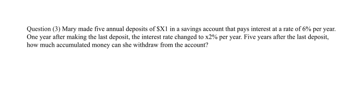 Question (3) Mary made five annual deposits of $X1 in a savings account that pays interest at a rate of 6% per year.
One year after making the last deposit, the interest rate changed to x2% per year. Five years after the last deposit,
how much accumulated money can she withdraw from the account?