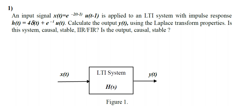 1)
An input signal x(t)=e 2(1-1) u(t-1) is applied to an LTI system with impulse response
h(t) = 48(t) + e -' u(t). Calculate the output y(t), using the Laplace transform properties. Is
this system, causal, stable, IIR/FIR? Is the output, causal, stable ?
x(t)
LTI System
y(t)
H(s)
Figure 1.
