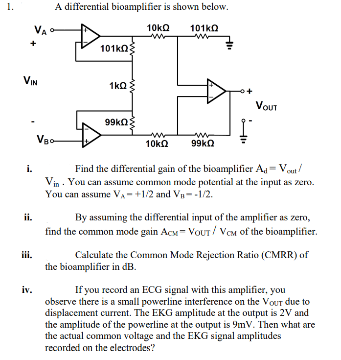 1.
A differential bioamplifier is shown below.
VA
10kO
101KQ
101kQ
+
VIN
1kQ
VουT
www
VBo
10kN
Find the differential gain of the bioamplifier Ad= Vout/
Vin · You can assume common mode potential at the input as zero.
i.
You can assume VA=+1/2 and VB=-1/2.
By assuming the differential input of the amplifier as zero,
find the common mode gain ACM=VOUT/ VCM of the bioamplifier.
ii.
iii.
Calculate the Common Mode Rejection Ratio (CMRR) of
the bioamplifier in dB.
iv.
If you record an ECG signal with this amplifier, you
observe there is a small powerline interference on the VOUT due to
displacement current. The EKG amplitude at the output is 2V and
the amplitude of the powerline at the output is 9mV. Then what are
the actual common voltage and the EKG signal amplitudes
recorded on the electrodes?
