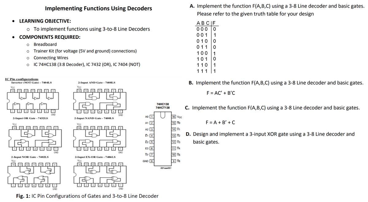 A. Implement the function F(A,B,C) using a 3-8 Line decoder and basic gates.
Implementing Functions Using Decoders
Please refer to the given truth table for your design
• LEARNING OBJECTIVE:
АВС |F
000 0
001
o To implement functions using 3-to-8 Line Decoders
1
COMPONENTS REQUIRED:
0 10 |0
Breadboard
011
Trainer Kit (for voltage (5V and ground) connections)
100
1
Connecting Wires
101
IC 74HC138 (3:8 Decoder), IC 7432 (OR), IC 7404 (NOT)
110
1
111 |1
IC Pin configurations
B. Implement the function F(A,B,C) using a 3-8 Line decoder and basic gates.
Inverter (NOT Gate) - 7404LS
2-Input AND Gate - 7408LS
Vc
14
Vc
10
F = AC' + B'C
74HC138
C. Implement the function F(A,B,C) using a 3-8 Line decoder and basic gates.
74HCT138
GND
GND
A0
16 Vcc
2-Input OR Gate - 7432LS
2-Input NAND Gate - 740OLS
A1 |2
15 Yo
F = A + B' + C
VC
VC
14
A2 3
14 Y1
E1 4
13 72
D. Design and implement a 3-input XOR gate using a 3-8 Line decoder and
E2 [5
12 Y3
basic gates.
E3 6
74
GND
GND
10 Y5
2-Input NOR Gate - 7402LS
2-Input EX-OR Gate - 7486LS
Vc
Vc
GND 8
9 Y6
001ase061
GND
GND
Fig. 1: IC Pin Configurations of Gates and 3-to-8 Line Decoder
回回回目
