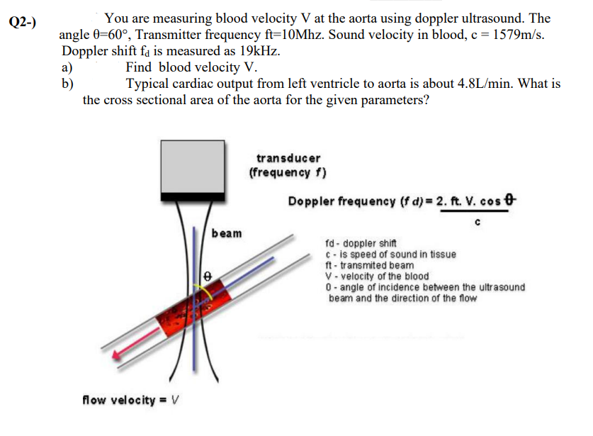 Q2-)
You are measuring blood velocity V at the aorta using doppler ultrasound. The
angle 0=60°, Transmitter frequency ft=10Mhz. Sound velocity in blood, c= 1579m/s.
Doppler shift fa is measured as 19kHz.
a)
b)
the cross sectional area of the aorta for the given parameters?
Find blood velocity V.
Typical cardiac output from left ventricle to aorta is about 4.8L/min. What is
transducer
(frequency f)
Doppler frequency (f d) = 2. ft. V. cos e
beam
fd - doppler shift
C - is speed of sound in tissue
ft - transmited beam
V - velocity of the blood
0- angle of incidence between the ultrasound
beam and the direction of the flow
flow velocity = V
