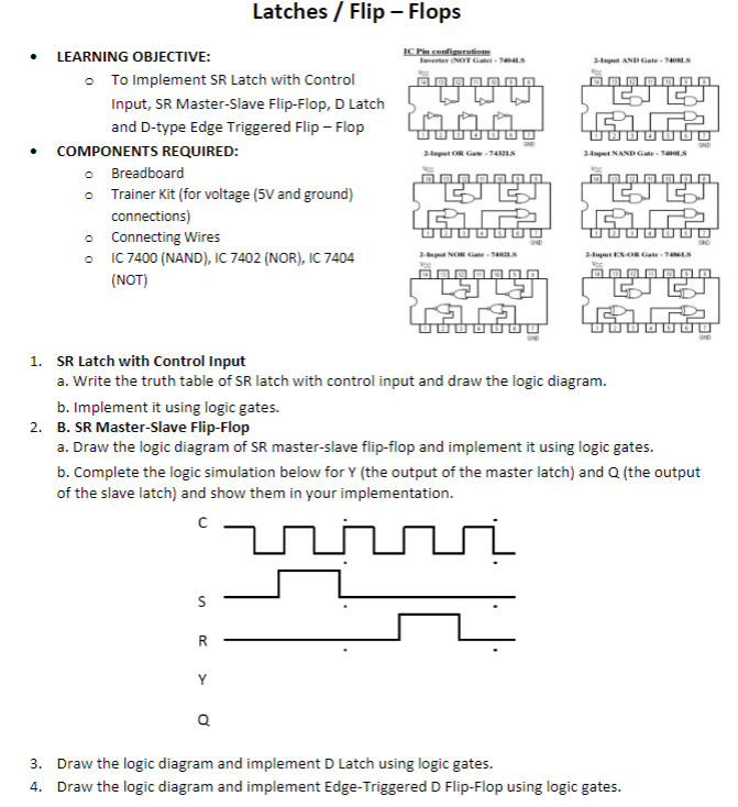 Latches / Flip - Flops
LEARNING OBJECTIVE:
IC Pin cenfigurations
Ierter NOT Ga S
2-t AND Gate 1LS
• To Implement SR Latch with Control
Input, SR Master-Slave Flip-Flop, D Latch
and D-type Edge Triggered Flip - Flop
COMPONENTS REQUIRED:
2apet NAND Gate - 7nLS
2-nput OR Gate - 74LS
o Breadboard
• Trainer Kit (for voltage (5V and ground)
connections)
ட
Connecting Wires
• IC 7400 (NAND), IC 7402 (NOR), IC 7404
(NOT)
2-p N Gate S
2aputENOR Gate1LS
GND
1. SR Latch with Control Input
a. Write the truth table of SR latch with control input and draw the logic diagram.
b. Implement it using logic gates.
2. B. SR Master-Slave Flip-Flop
a. Draw the logic diagram of SR master-slave flip-flop and implement it using logic gates.
b. Complete the logic simulation below for Y (the output of the master latch) and Q (the output
of the slave latch) and show them in your implementation.
R
Y
Q
3. Draw the logic diagram and implement D Latch using logic gates.
4. Draw the logic diagram and implement Edge-Triggered D Flip-Flop using logic gates.
