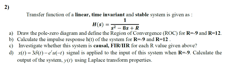 2)
Transfer function of a linear, time invariant and stable system is given as :
1
H(s) =
a) Draw the pole-zero diagram and define the Region of Convergence (ROC) for R=-9 and R=12.
b) Calculate the impulse response h(t) of the system for R=-9 and R=12 .
c) Investigate whether this system is causal, FIR/IIR for each R value given above?
d) x(t) = 38(t) –-e'u(-t) signal is applied to the input of this system when R=-9. Calculate the
output of the system, y(t) using Laplace transform properties.
s² – 8s + R

