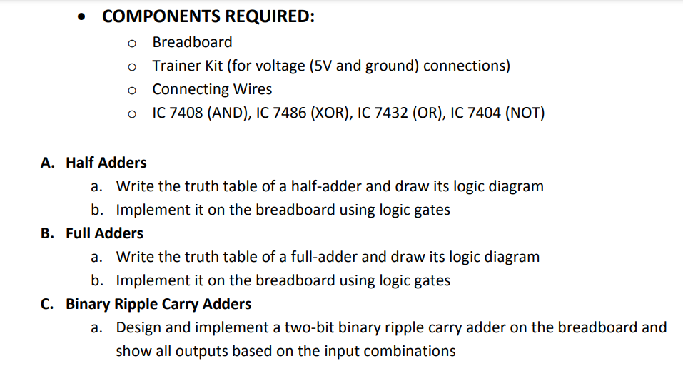 • COMPONENTS REQUIRED:
o Breadboard
Trainer Kit (for voltage (5V and ground) connections)
o Connecting Wires
IC 7408 (AND), IC 7486 (XOR), IC 7432 (OR), IC 7404 (NOT)
A. Half Adders
a. Write the truth table of a half-adder and draw its logic diagram
b. Implement it on the breadboard using logic gates
B. Full Adders
a. Write the truth table of a full-adder and draw its logic diagram
b. Implement it on the breadboard using logic gates
C. Binary Ripple Carry Adders
a. Design and implement a two-bit binary ripple carry adder on the breadboard and
show all outputs based on the input combinations
