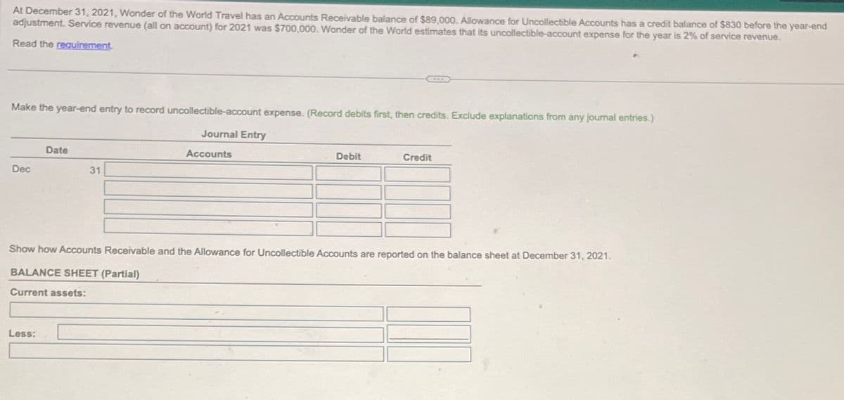 At December 31, 2021, Wonder of the World Travel has an Accounts Receivable balance of $89,000. Allowance for Uncollectible Accounts has a credit balance of $830 before the year-end
adjustment. Service revenue (all on account) for 2021 was $700,000. Wonder of the World estimates that its uncollectible-account expense for the year is 2% of service revenue.
Read the requirement.
Make the year-end entry to record uncollectible-account expense. (Record debits first, then credits. Exclude explanations from any journal entries.)
Date
Dec
31
Journal Entry
Accounts
Debit
Credit
Show how Accounts Receivable and the Allowance for Uncollectible Accounts are reported on the balance sheet at December 31, 2021.
BALANCE SHEET (Partial)
Current assets:
Less: