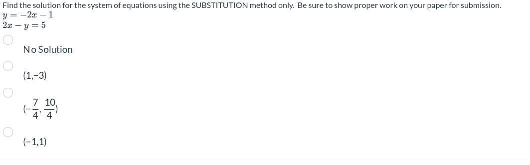 Find the solution for the system of equations using the SUBSTITUTION method only. Be sure to show proper work on your paper for submission.
y = -2x - 1
2x - y = 5
No Solution
(1,-3)
(-
7 10,
4' 4
(-1,1)